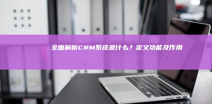 全面解析：CRM系统是什么？定义、功能及作用详解