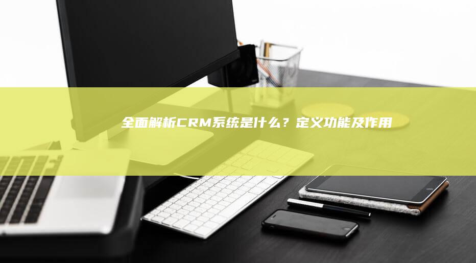 全面解析：CRM系统是什么？定义、功能及作用详解